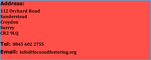 Address:  112 Orchard Road                                   Sanderstead                                    Croydon                                    Surrey                                     CR2 9LQ  Tel: 0845 602 2755  Email: info@focusedfostering.org