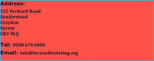 Address:  112 Orchard Road                                   Sanderstead                                    Croydon                                    Surrey                                     CR2 9LQ  Tel: 0208 670 0400  Email: info@focusedfostering.org