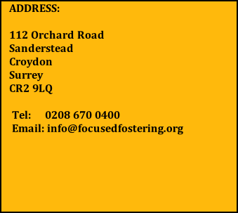 ADDRESS:  112 Orchard Road      Sanderstead                  Croydon                         Surrey                            CR2 9LQ   Tel:     0208 670 0400  Email: info@focusedfostering.org