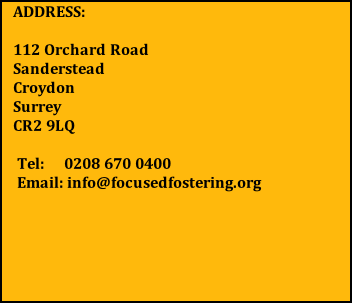 ADDRESS:  112 Orchard Road      Sanderstead                  Croydon                         Surrey                            CR2 9LQ   Tel:     0208 670 0400  Email: info@focusedfostering.org
